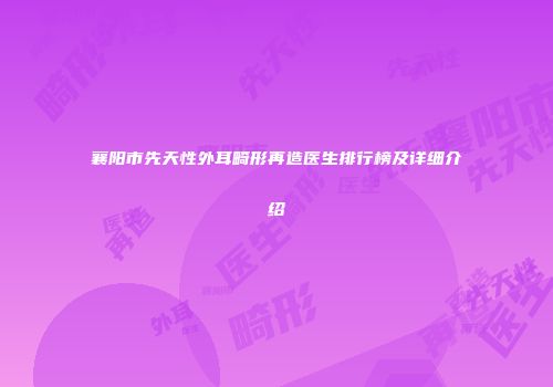 襄阳市先天性外耳畸形再造医生排行榜及详细介绍