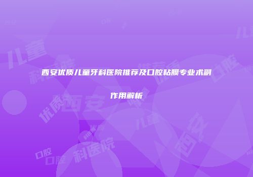 西安优质儿童牙科医院推荐及口腔粘膜专业术副作用解析