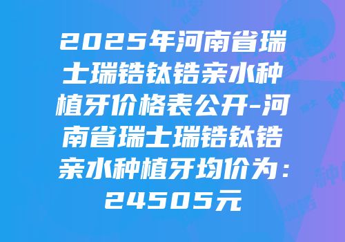 2025年河南省瑞士瑞锆钛锆亲水种植牙价格表公开-河南省瑞士瑞锆钛锆亲水种植牙均价为：24505元