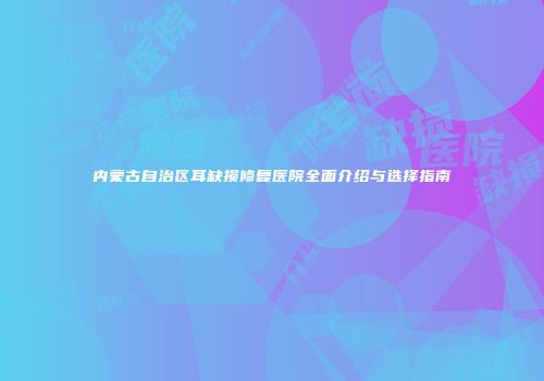内蒙古自治区耳缺损修复医院全面介绍与选择指南