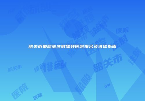 韶关市玻尿酸注射隆颏医院排名及选择指南