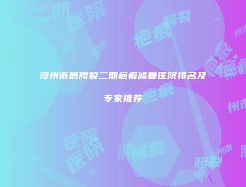 漳州市唇腭裂二期疤痕修复医院排名及专家推荐