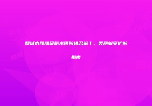 聊城市腹部吸脂术医院排名前十：美丽蜕变护航指南
