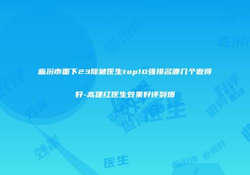 临汾市面下23除皱医生top10强排名哪几个做得好-高建红医生效果好评到爆