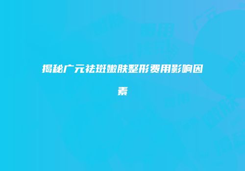 揭秘广元祛斑嫩肤整形费用影响因素