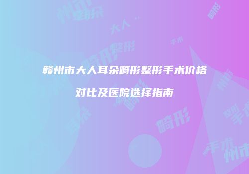 赣州市大人耳朵畸形整形手术价格对比及医院选择指南