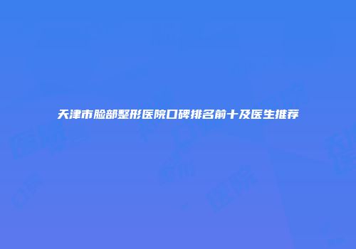 天津市脸部整形医院口碑排名前十及医生推荐