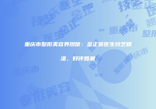 重庆市整形美容界翘楚：金正贤医生技艺精湛，好评如潮