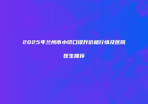 2025年兰州市小切口提升价格行情及医院医生推荐