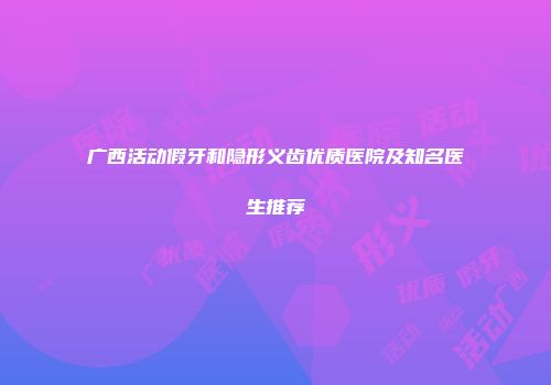 广西活动假牙和隐形义齿优质医院及知名医生推荐