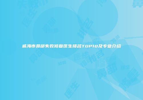威海市鼻部失败修复医生排名TOP10及专业介绍