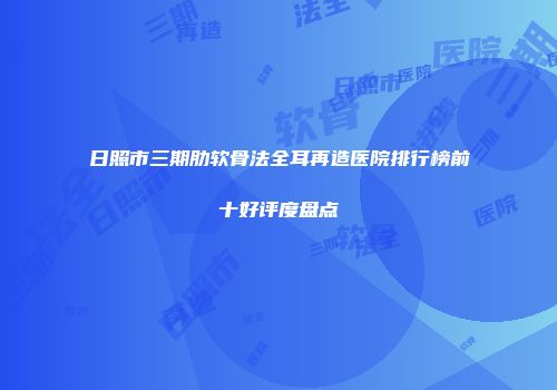 日照市三期肋软骨法全耳再造医院排行榜前十好评度盘点