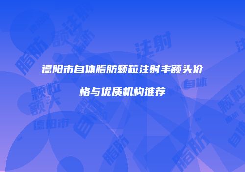 德阳市自体脂肪颗粒注射丰额头价格与优质机构推荐