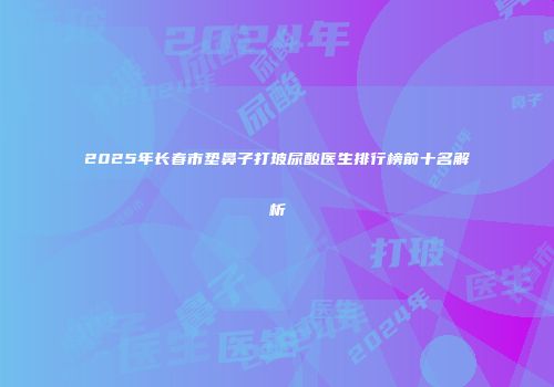 2025年长春市垫鼻子打玻尿酸医生排行榜前十名解析