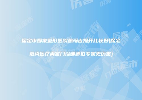 保定市哪家整形医院热玛吉提升比较好(保定慕尚医疗美容门诊部哪位专家更厉害)