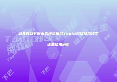 湖北省双下巴去脂医生排名Top10揭晓及范凌志医生技术解析