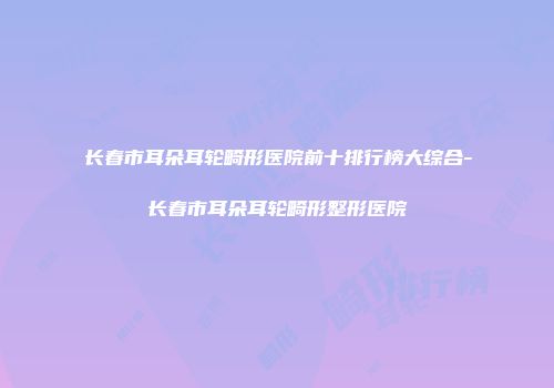 长春市耳朵耳轮畸形医院前十排行榜大综合-长春市耳朵耳轮畸形整形医院