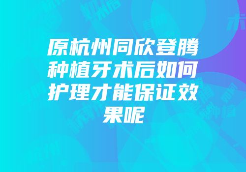 原杭州同欣登腾种植牙术后如何护理才能保证效果呢