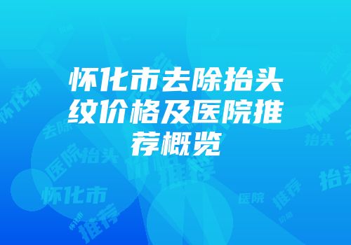 怀化市去除抬头纹价格及医院推荐概览