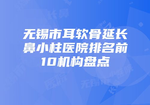 无锡市耳软骨延长鼻小柱医院排名前10机构盘点