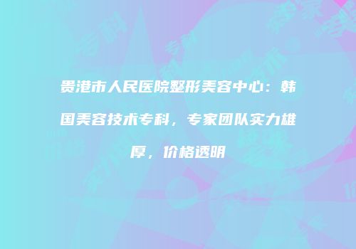 贵港市人民医院整形美容中心：韩国美容技术专科，专家团队实力雄厚，价格透明