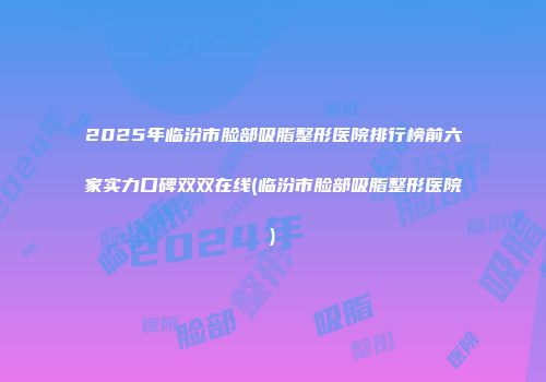 2025年临汾市脸部吸脂整形医院排行榜前六家实力口碑双双在线(临汾市脸部吸脂整形医院)