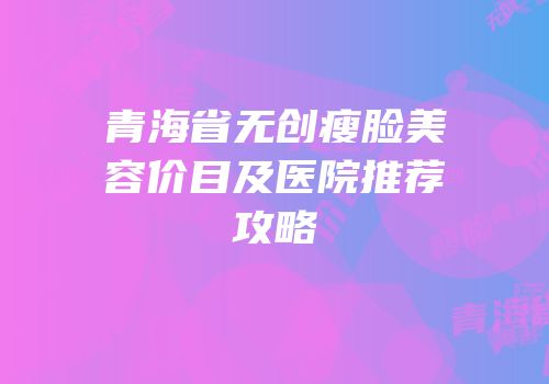 青海省无创瘦脸美容价目及医院推荐攻略