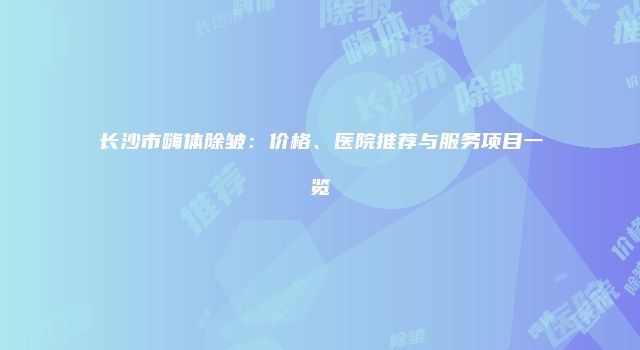 长沙市嗨体除皱：价格、医院推荐与服务项目一览