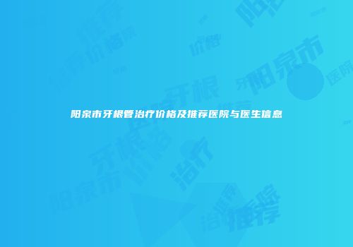 阳泉市牙根管治疗价格及推荐医院与医生信息