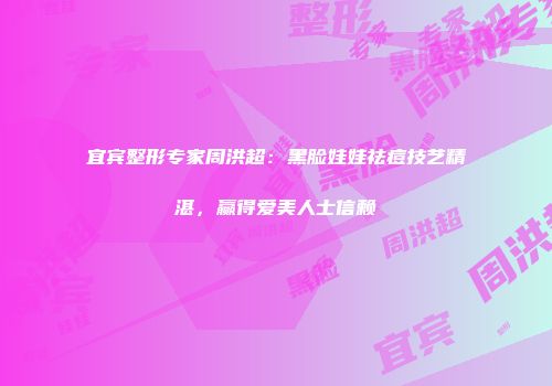 宜宾整形专家周洪超：黑脸娃娃祛痘技艺精湛，赢得爱美人士信赖
