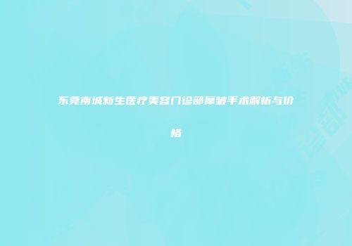 东莞南城新生医疗美容门诊部摩皱手术解析与价格