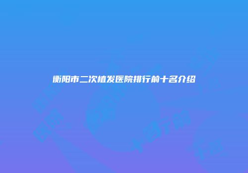 衡阳市二次植发医院排行前十名介绍