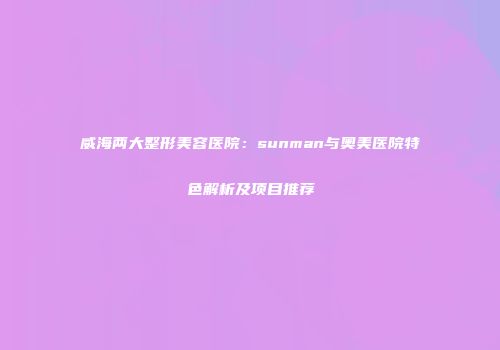 威海两大整形美容医院：sunman与奥美医院特色解析及项目推荐