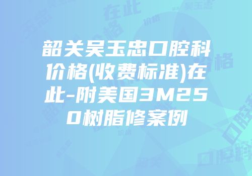 韶关吴玉忠口腔科价格(收费标准)在此-附美国3M250树脂修案例