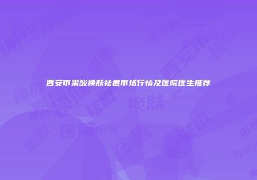 西安市果酸换肤祛痘市场行情及医院医生推荐