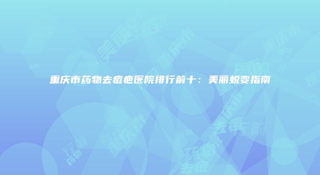 重庆市药物去痘疤医院排行前十：美丽蜕变指南