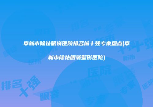 阜新市除祛眼袋医院排名前十强专家盘点(阜新市除祛眼袋整形医院)