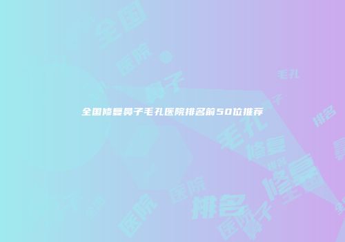 全国修复鼻子毛孔医院排名前50位推荐