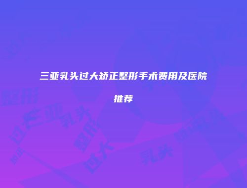 三亚乳头过大矫正整形手术费用及医院推荐