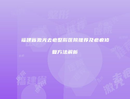 福建省激光去疤整形医院推荐及疤痕修复方法解析