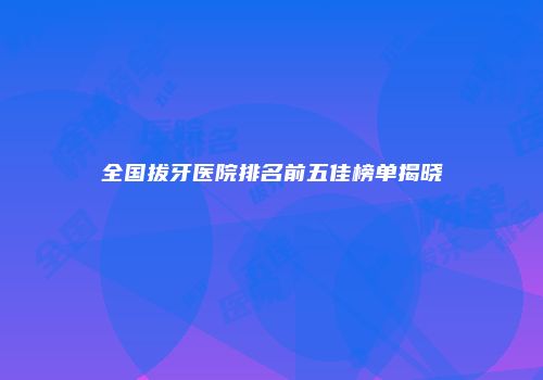 全国拔牙医院排名前五佳榜单揭晓
