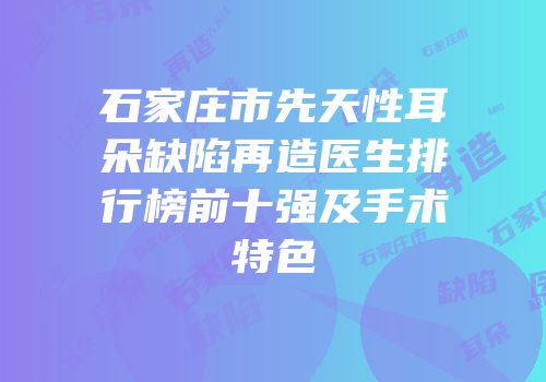 石家庄市先天性耳朵缺陷再造医生排行榜前十强及手术特色