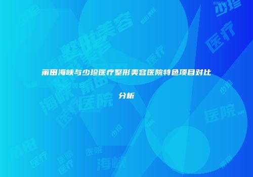 莆田海峡与少珍医疗整形美容医院特色项目对比分析