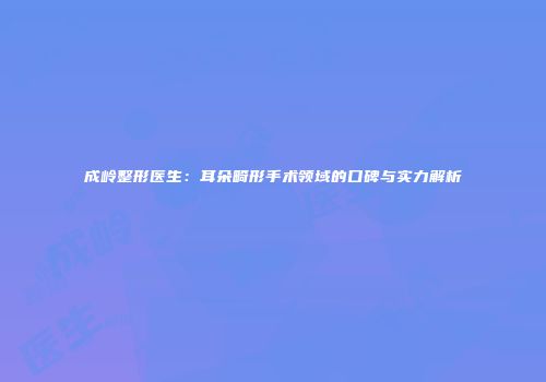 成岭整形医生：耳朵畸形手术领域的口碑与实力解析