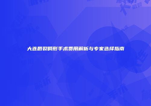 大连唇裂畸形手术费用解析与专家选择指南