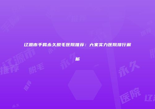 辽源市手臂永久脱毛医院推荐：六家实力医院排行解析