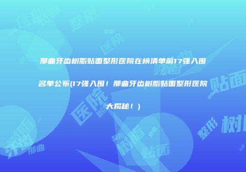 那曲牙齿树脂贴面整形医院在榜清单前17强入围名单公布(17强入围！那曲牙齿树脂贴面整形医院大揭秘！)