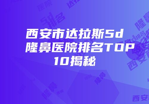 西安市达拉斯5d隆鼻医院排名TOP10揭秘