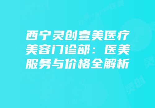 西宁灵创壹美医疗美容门诊部：医美服务与价格全解析