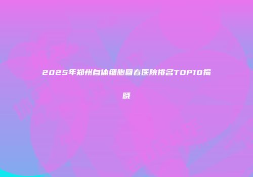 2025年郑州自体细胞回春医院排名TOP10揭晓